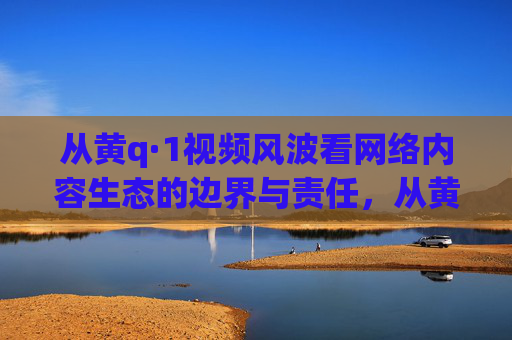 从黄q·1视频风波看网络内容生态的边界与责任，从黄q·1视频风波看网络内容生态的边界与责任