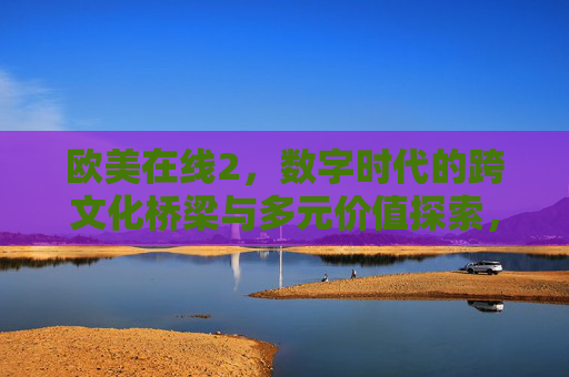 欧美在线2，数字时代的跨文化桥梁与多元价值探索，欧美在线2，数字时代的跨文化桥梁与多元价值探索