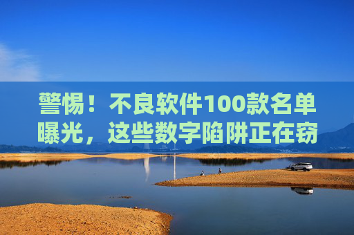 警惕！不良软件100款名单曝光，这些数字陷阱正在窃取你的隐私与金钱，警惕！100款不良软件名单曝光，数字陷阱窃取你的隐私与金钱