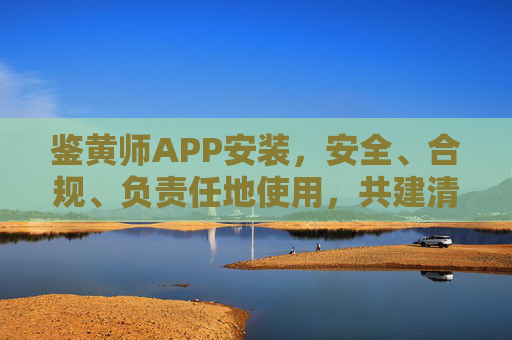 鉴黄师APP安装，安全、合规、负责任地使用，共建清朗网络，安全合规安装鉴黄师APP，共建清朗网络