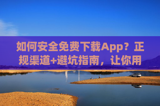 如何安全免费下载App？正规渠道+避坑指南，让你用得放心