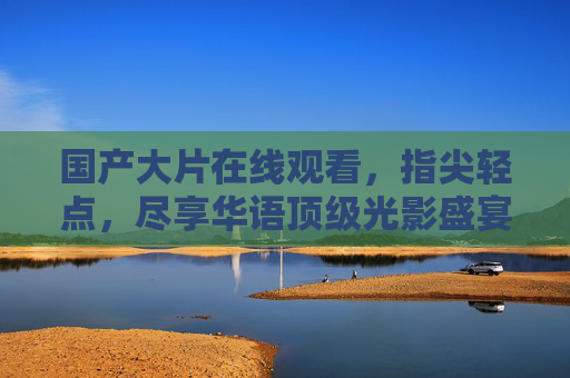 国产大片在线观看，指尖轻点，尽享华语顶级光影盛宴，指尖轻点，尽享国产大片顶级光影盛宴