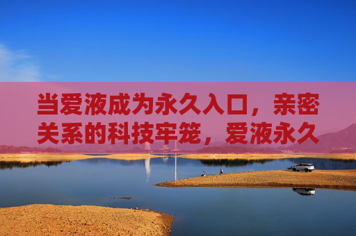 当爱液成为永久入口，亲密关系的科技牢笼，爱液永久入口，亲密关系的科技牢笼
