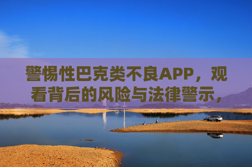 警惕性巴克类不良APP，观看背后的风险与法律警示，警惕性巴克类不良APP，风险与法律警示