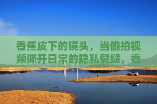 香蕉皮下的镜头，当偷拍视频撕开日常的隐私裂缝，香蕉皮下的镜头，偷拍撕开日常隐私裂缝