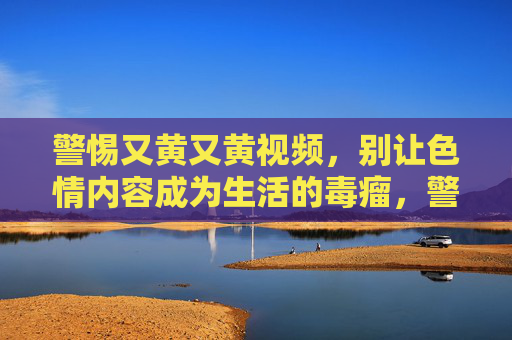 警惕又黄又黄视频，别让色情内容成为生活的毒瘤，警惕色情视频，别让毒瘤侵蚀生活