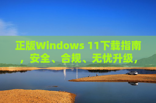 正版Windows 11下载指南，安全、合规、无忧升级，正版Windows 11安全合规无忧下载升级指南