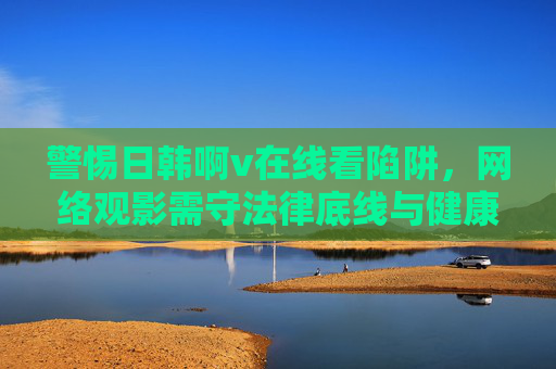 警惕日韩啊v在线看陷阱，网络观影需守法律底线与健康边界，警惕日韩不良在线陷阱，网络观影需守法律健康底线