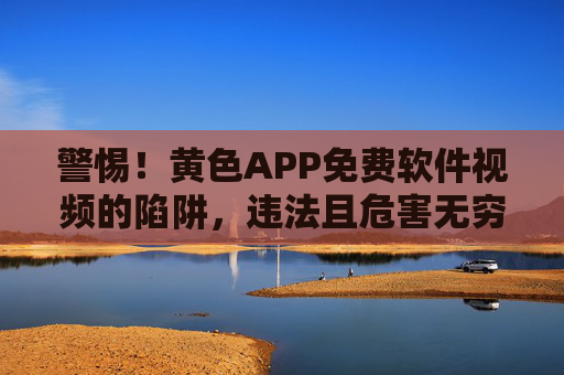 警惕！黄色APP免费软件视频的陷阱，违法且危害无穷，警惕！黄色APP免费视频软件的违法陷阱，危害无穷