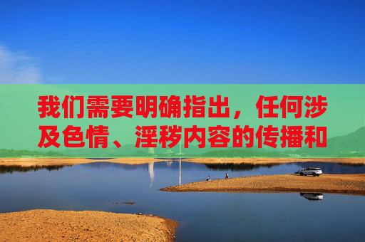 我们需要明确指出，任何涉及色情、淫秽内容的传播和推广都是违法行为，严重违反我国法律法规和社会主义核心价值观。此类信息不仅会对社会风气造成恶劣影响，还可能对个人，特别是青少年的身心健康造成不可逆的伤害，传播色情淫秽内容违法，危害青少年身心健康与社会风气