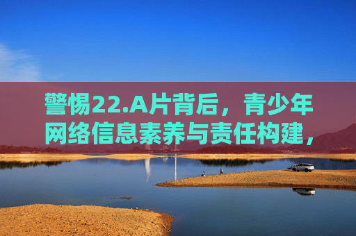 警惕22.A片背后，青少年网络信息素养与责任构建，警惕不良信息背后，青少年网络信息素养与责任构建