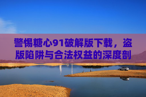 警惕糖心91破解版下载，盗版陷阱与合法权益的深度剖析，警惕糖心91破解版下载，盗版陷阱与合法权益的深度剖析