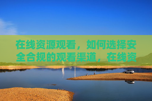在线资源观看，如何选择安全合规的观看渠道，在线资源观看，安全合规渠道的选择指南