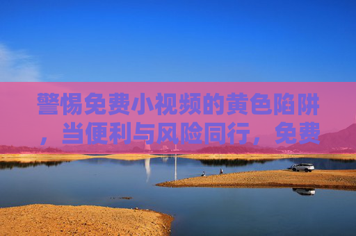 警惕免费小视频的黄色陷阱，当便利与风险同行，免费小视频，便利背后的黄色陷阱