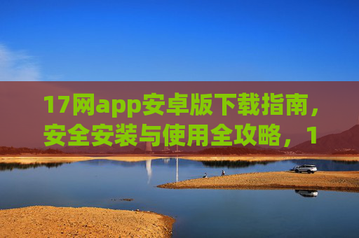 17网app安卓版下载指南,安全安装与使用全攻略,17网app安卓版下载安装与使用安全全攻略