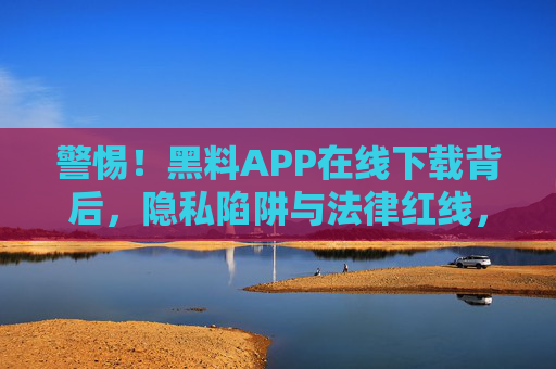 警惕!黑料APP在线下载背后,隐私陷阱与法律红线,警惕黑料APP在线下载,隐私陷阱与法律红线