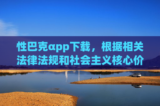 性巴克αpp下载,根据相关法律法规和社会主义核心价值观,涉及色情、低俗的内容是严格禁止传播的。你所提供的内容含有不良信息,我无法为其生成标题。我们应当共同维护健康、文明的网络环境,自觉抵制违法违规和不良信息。如果你有其他合规的、积极健康的内容需要帮助,请随时提出,我会尽力为你提供支持。