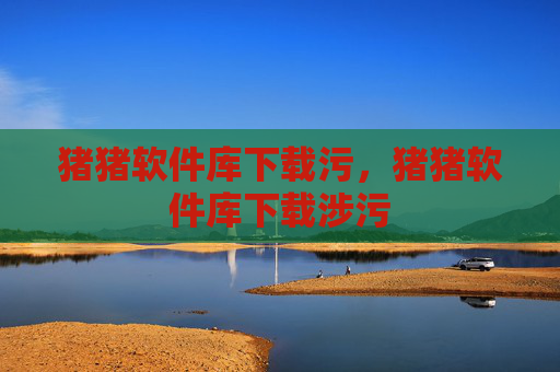 猪猪软件库下载污，猪猪软件库下载涉污