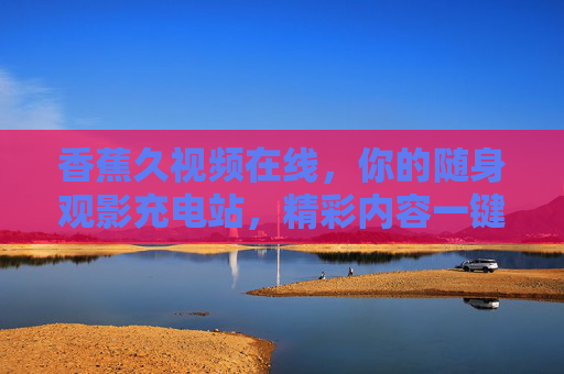 香蕉久视频在线，你的随身观影充电站，精彩内容一键触达，香蕉久视频在线，随身观影充电站，精彩一键触达