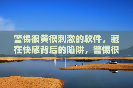 警惕很黄很刺激的软件，藏在快感背后的陷阱，警惕很黄很刺激的软件，快感背后的陷阱
