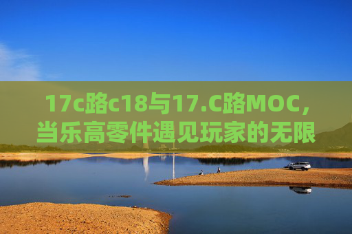 17c路c18与17.C路MOC，当乐高零件遇见玩家的无限宇宙，当乐高零件遇见玩家MOC，17c路c18与17.C路MOC的无限宇宙