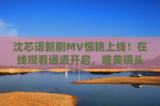 沈芯语新剧MV惊艳上线!在线观看通道开启,唯美镜头引爆期待,沈芯语新剧MV惊艳上线 唯美镜头引爆期待