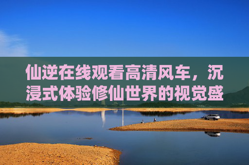 仙逆在线观看高清风车，沉浸式体验修仙世界的视觉盛宴，沉浸式体验仙逆修仙世界，高清视觉盛宴