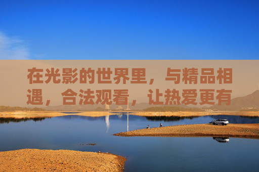 在光影的世界里，与精品相遇，合法观看，让热爱更有温度，光影精品，合法为爱升温