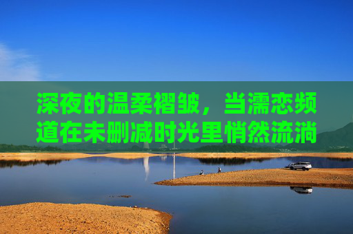 深夜的温柔褶皱，当濡恋频道在未删减时光里悄然流淌，深夜褶皱里的濡恋时光流