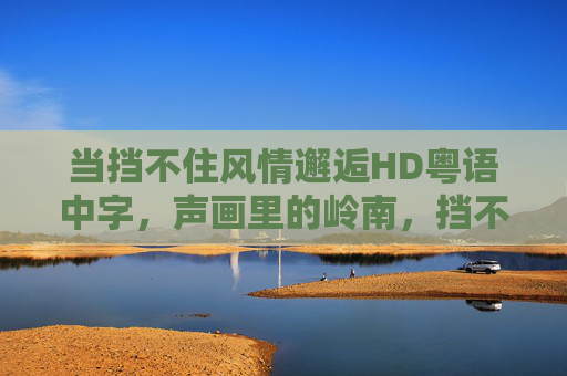 当挡不住风情邂逅HD粤语中字,声画里的岭南,挡不住的鲜活,声画岭南邂逅,挡不住的鲜活