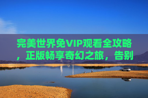 完美世界免VIP观看全攻略，正版畅享奇幻之旅，告别付费门槛，完美世界免VIP全攻略，正版畅享奇幻，告别付费门槛