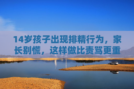 14岁孩子出现排精行为，家长别慌，这样做比责骂更重要，14岁孩子排精别慌，家长正确引导比责骂更重要