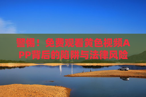 警惕!免费观看黄色视频APP背后的陷阱与法律风险,警惕!免费黄色视频APP的陷阱与法律风险