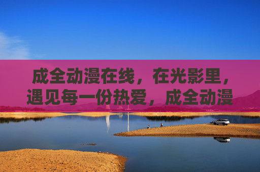 成全动漫在线,在光影里,遇见每一份热爱,成全动漫在线,光影遇见热爱