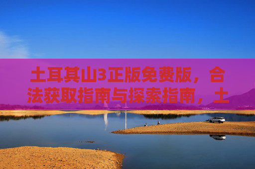 土耳其山3正版免费版，合法获取指南与探索指南，土耳其山3正版免费版，合法获取与探索指南