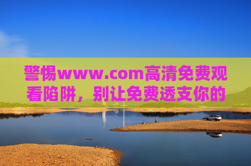 警惕www.com高清免费观看陷阱，别让免费透支你的安全与权益