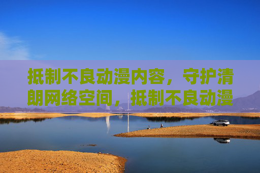 抵制不良动漫内容，守护清朗网络空间，抵制不良动漫内容，守护清朗网络空间