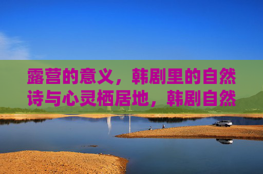 露营的意义，韩剧里的自然诗与心灵栖居地，韩剧自然诗，露营的心灵栖居地