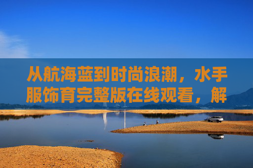 从航海蓝到时尚浪潮，水手服饰育完整版在线观看，解码百年经典，从航海蓝到时尚浪潮，解码水手服饰百年经典