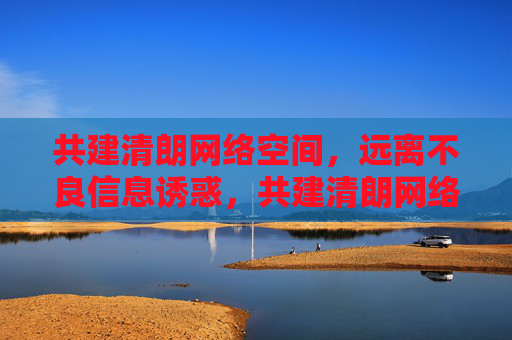 共建清朗网络空间，远离不良信息诱惑，共建清朗网络空间 远离不良信息诱惑