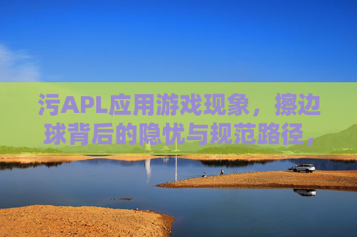污APL应用游戏现象，擦边球背后的隐忧与规范路径，污APL游戏现象，擦边球隐忧与规范路径