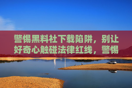 警惕黑料社下载陷阱，别让好奇心触碰法律红线，警惕黑料社下载陷阱，莫让好奇心触碰法律红线