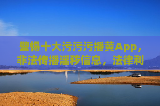 警惕十大污污污播黄App，非法传播淫秽信息，法律利剑绝不手软，警惕十大涉黄App，非法传播淫秽信息，法律利剑绝不手软
