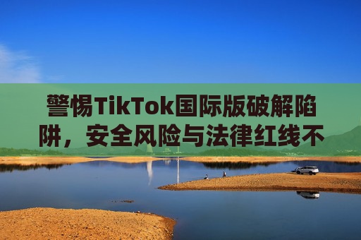 警惕TikTok国际版破解陷阱，安全风险与法律红线不可逾越，警惕TikTok国际版破解陷阱，安全风险与法律红线不可逾越