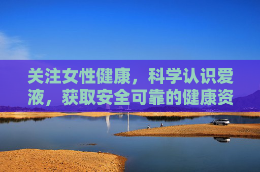 关注女性健康，科学认识爱液，获取安全可靠的健康资讯入口，女性健康科学认知，爱液与安全可靠资讯入口