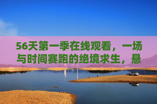 56天第一季在线观看，一场与时间赛跑的绝境求生，悬念拉满的生存盛宴，56天第一季，与时间赛跑的绝境求生，悬念拉满的生存盛宴
