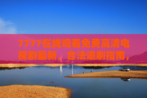 7777在线观看免费高清电视剧最新，合法追剧指南，安全畅享热门好剧！7777免费高清最新电视剧，合法安全追剧指南