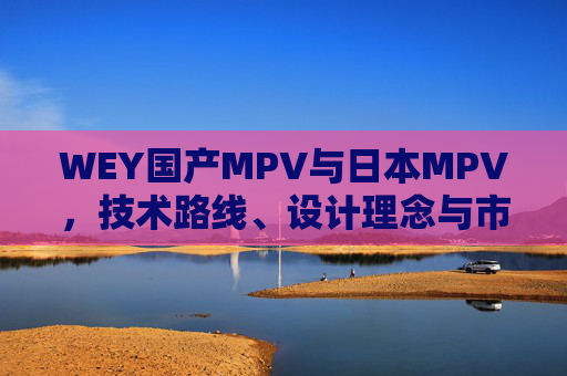 WEY国产MPV与日本MPV，技术路线、设计理念与市场定位的深度解析，WEY国产MPV与日本MPV，技术路线、设计理念及市场定位深度解析