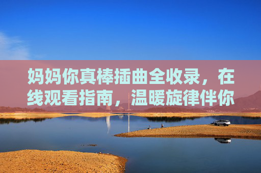 妈妈你真棒插曲全收录，在线观看指南，温暖旋律伴你重温亲情，妈妈你真棒插曲全收录，在线观看指南，温暖旋律重温亲情