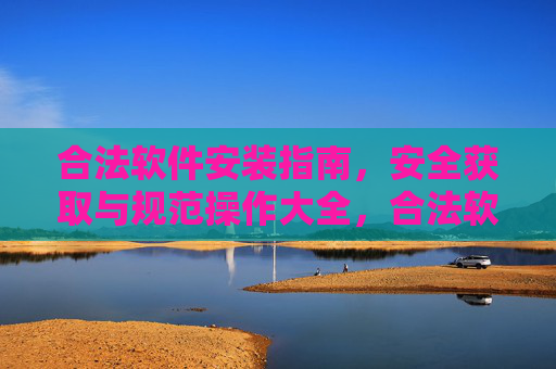 合法软件安装指南，安全获取与规范操作大全，合法软件安装，安全获取与规范操作指南